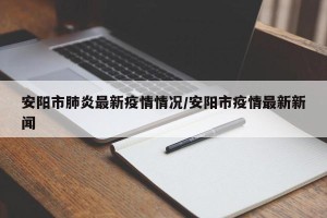 安阳市肺炎最新疫情情况/安阳市疫情最新新闻