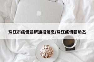珠江市疫情最新通报消息/珠江疫情新动态