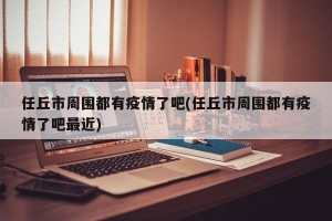 任丘市周围都有疫情了吧(任丘市周围都有疫情了吧最近)