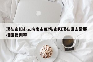 现在南阳市去南京市疫情/南阳现在回去需要核酸检测嘛