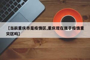 【当前重庆市是疫情区,重庆现在属于疫情重灾区吗】
