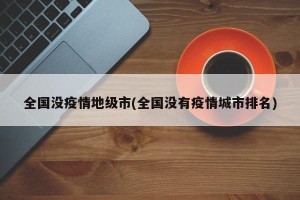 全国没疫情地级市(全国没有疫情城市排名)