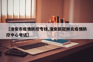 【淮安市疫情防控专线,淮安新冠肺炎疫情防控中心电话】