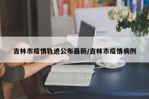 吉林市疫情轨迹公布最新/吉林市疫情病例