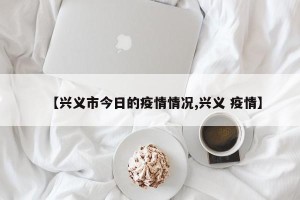 【兴义市今日的疫情情况,兴义 疫情】