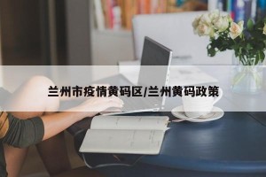 兰州市疫情黄码区/兰州黄码政策