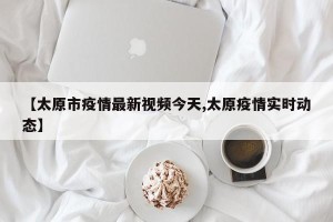 【太原市疫情最新视频今天,太原疫情实时动态】