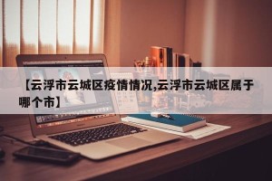 【云浮市云城区疫情情况,云浮市云城区属于哪个市】