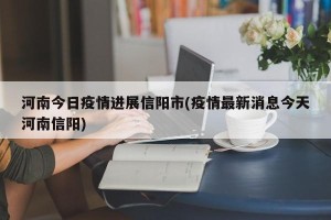 河南今日疫情进展信阳市(疫情最新消息今天河南信阳)
