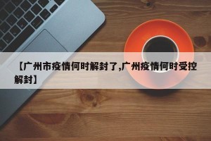 【广州市疫情何时解封了,广州疫情何时受控解封】