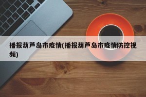 播报葫芦岛市疫情(播报葫芦岛市疫情防控视频)