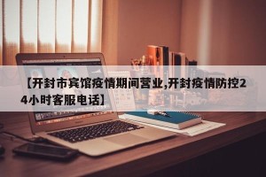 【开封市宾馆疫情期间营业,开封疫情防控24小时客服电话】