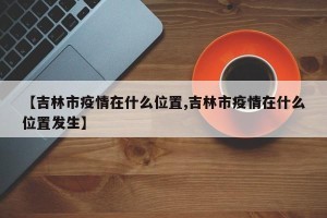 【吉林市疫情在什么位置,吉林市疫情在什么位置发生】