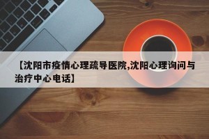 【沈阳市疫情心理疏导医院,沈阳心理询问与治疗中心电话】