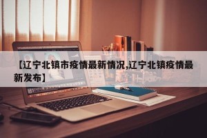 【辽宁北镇市疫情最新情况,辽宁北镇疫情最新发布】