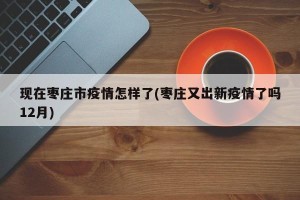 现在枣庄市疫情怎样了(枣庄又出新疫情了吗12月)