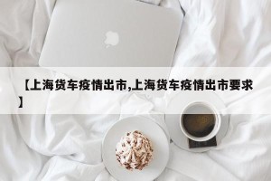【上海货车疫情出市,上海货车疫情出市要求】