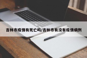 吉林市疫情有死亡吗/吉林市有没有疫情病例