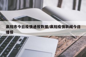 襄阳市今日疫情通报数据/襄阳疫情新闻今日播报