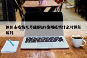 徐州市疫情几号能解封/徐州疫情什么时候能解封