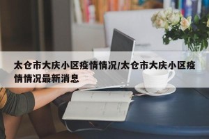 太仓市大庆小区疫情情况/太仓市大庆小区疫情情况最新消息