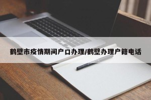 鹤壁市疫情期间户口办理/鹤壁办理户籍电话