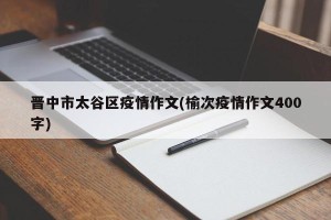 晋中市太谷区疫情作文(榆次疫情作文400字)