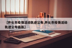【怀化市疫情活动轨迹公布,怀化市疫情活动轨迹公布最新】