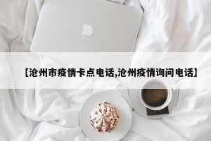 【沧州市疫情卡点电话,沧州疫情询问电话】
