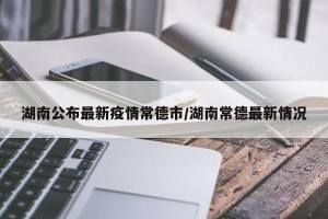 湖南公布最新疫情常德市/湖南常德最新情况