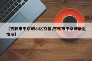 【吉林市中京城小区疫情,吉林市中京城最近情况】