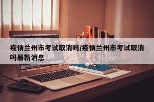 疫情兰州市考试取消吗/疫情兰州市考试取消吗最新消息