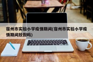 宿州市实验小学疫情期间(宿州市实验小学疫情期间放假吗)