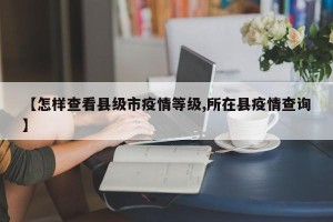 【怎样查看县级市疫情等级,所在县疫情查询】