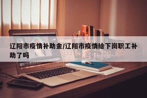 辽阳市疫情补助金/辽阳市疫情给下岗职工补助了吗
