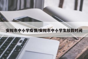 安阳市中小学疫情/安阳市中小学生放假时间