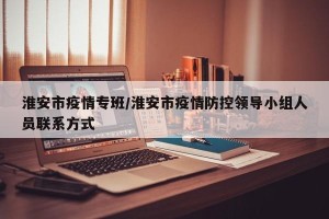 淮安市疫情专班/淮安市疫情防控领导小组人员联系方式