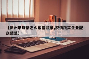 【彭州市疫情怎么销售蔬菜,疫情蔬菜企业配送蔬菜】