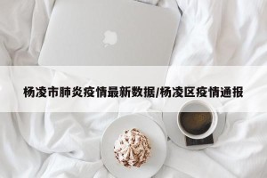 杨凌市肺炎疫情最新数据/杨凌区疫情通报