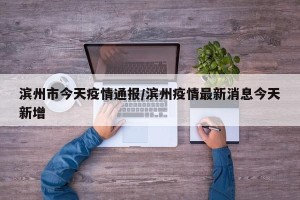 滨州市今天疫情通报/滨州疫情最新消息今天新增