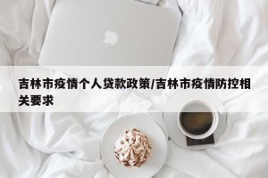 吉林市疫情个人贷款政策/吉林市疫情防控相关要求