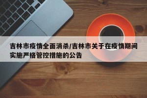 吉林市疫情全面消杀/吉林市关于在疫情期间实施严格管控措施的公告
