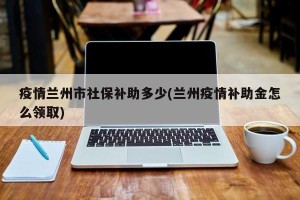 疫情兰州市社保补助多少(兰州疫情补助金怎么领取)