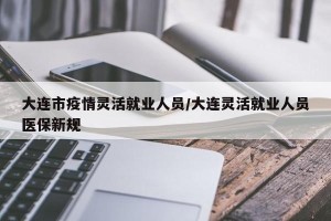 大连市疫情灵活就业人员/大连灵活就业人员医保新规