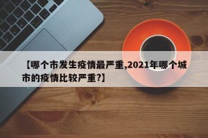 【哪个市发生疫情最严重,2021年哪个城市的疫情比较严重?】