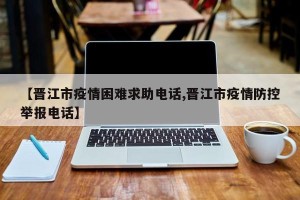 【晋江市疫情困难求助电话,晋江市疫情防控举报电话】