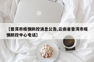 【普洱市疫情防控消息公告,云南省普洱市疫情防控中心电话】