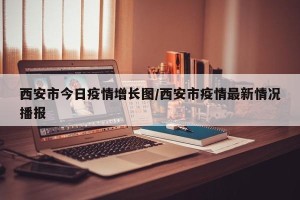 西安市今日疫情增长图/西安市疫情最新情况播报
