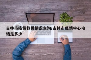 吉林市疫情救援情况查询/吉林市疫情中心电话是多少
