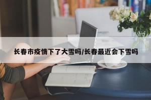长春市疫情下了大雪吗/长春最近会下雪吗